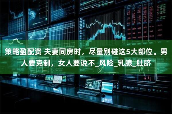策略盈配资 夫妻同房时，尽量别碰这5大部位。男人要克制，女人要说不_风险_乳腺_肚脐