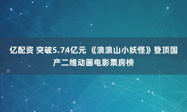 亿配资 突破5.74亿元 《浪浪山小妖怪》登顶国产二维动画电影票房榜