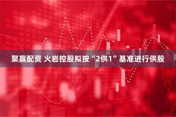 聚赢配资 火岩控股拟按“2供1”基准进行供股
