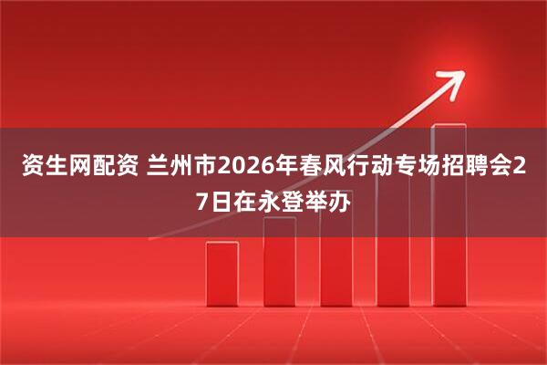 资生网配资 兰州市2026年春风行动专场招聘会27日在永登举办